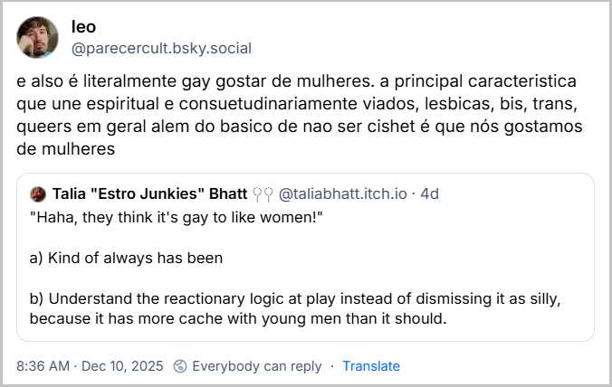 Post de leo (@parecercult.bsky.social) com o texto: e also é literalmente gay gostar de mulheres. a principal caracteristica que une espiritual e consuetudinariamente viados, lesbicas, bis, trans, queers em geral alem do basico de nao ser cishet é que nós gostamos de mulheres. Ele citou post gringo com o texto: "Haha, they think it's gay to like women!" a) Kind of always has been b) Understand the reactionary logic at play instead of dismissing it as silly, because it has more cache with young men than it should. (Livre tradução: "Haha, eles acham que gostar de mulheres é coisa de gay!" a) De certa forma, sempre foi assim. b) Entenda a lógica reacionária em vez de descartá-la como bobagem, porque ela tem mais apelo entre os jovens do que deveria.)