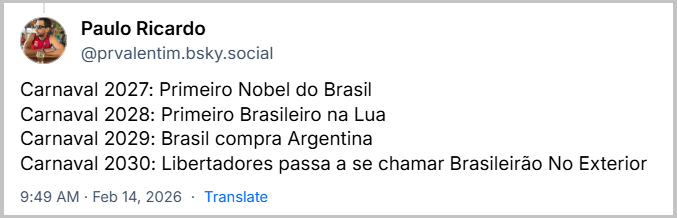 Post de ‪Paulo Ricardo‬ (‪@prvalentim.bsky.social‬) com o texto: 
Carnaval 2027: Primeiro Nobel do Brasil
Carnaval 2028: Primeiro Brasileiro na Lua
Carnaval 2029: Brasil compra Argentina
Carnaval 2030: Libertadores passa a se chamar Brasileirão No Exterior