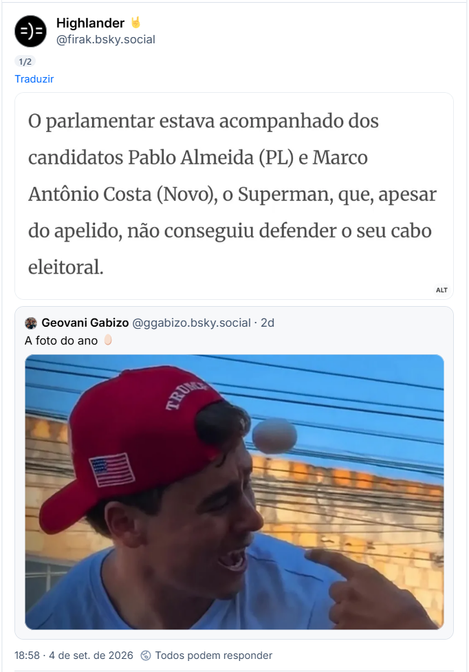 Post de Highlander 🤘 (@firak.bsky.social):

(captura de tela com o seguinte texto: parlamentar estava acompanhado dos candidatos Pablo Almeida (PL) e Marco Antônio Costa (Novo), o Superman, que, apesar do apelido, não conseguiu defender O seu cabo eleitoral.)

Citando post de Geovani Gabizo (@ggabizo.bsky.social) : A foto do ano 🥚

(post contém foto do momento em que um ovo está prestes a acertar Nikolas Ferreira, que está com uma expressão comicamente ridícula de boca aberta, usando um boné vermelho com a palavra Trump e a bandeira dos Estragos Fudidos)