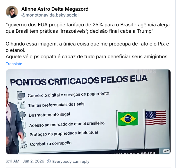 Post de Alinne Astro Delta Megazord (‪@monotonavida.bsky.social‬): "governo dos EUA propõe tarifaço de 25% para o Brasil - agência alega que Brasil tem práticas 'irrazoáveis'; decisão final cabe a Trump"

Olhando essa imagem, a única coisa que me preocupa de fato é o Pix e o etanol.
Aquele véio psicopata é capaz de tudo para beneficiar seus amiginhos
(Imagem da globonews com o quadro "pontos criticados pelos EUA:
- comércio digital e serviços de pagamento
- Tarifas preferenciais desleais
- Desmatamento ilegal
- Acesso ao mercado de Etanol brasileiro
- Proteção de propriedade intelectual
- Combate a corrupção)