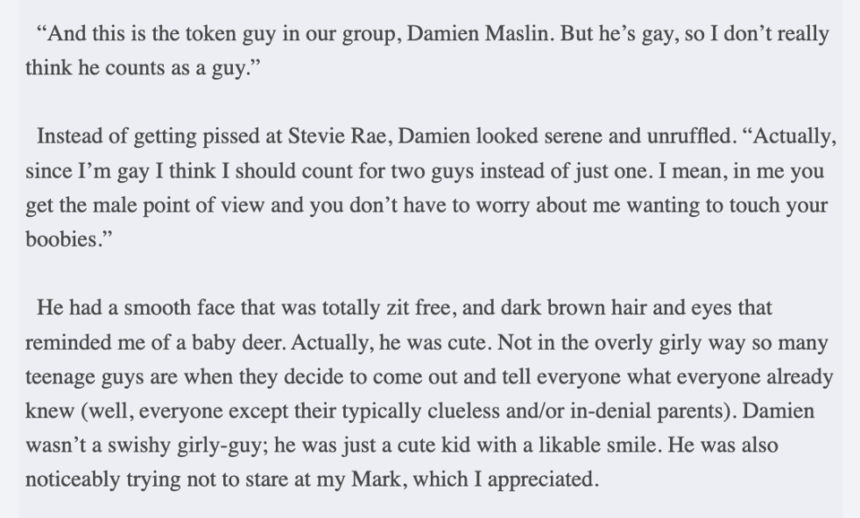 "“And this is the token guy in our group, Damien Maslin. But he’s gay, so I don’t really think he counts as a guy.” Instead of getting pissed at Stevie Rae, Damien looked serene and unruffled. “Actually, since I’m gay I think I should count for two guys instead of just one. I mean, in me you get the male point of view and you don’t have to worry about me wanting to touch your boobies.” He had a smooth face that was totally zit free, and dark brown hair and eyes that reminded me of a baby deer. Actually, he was cute. Not in the overly girly way so many teenage guys are when they decide to come out and tell everyone what everyone already knew (well, everyone except their typically clueless and/or in-denial parents). Damien wasn’t a swishy girly-guy; he was just a cute kid with a likable smile. He was also noticeably trying not to stare at my Mark, which I appreciated."