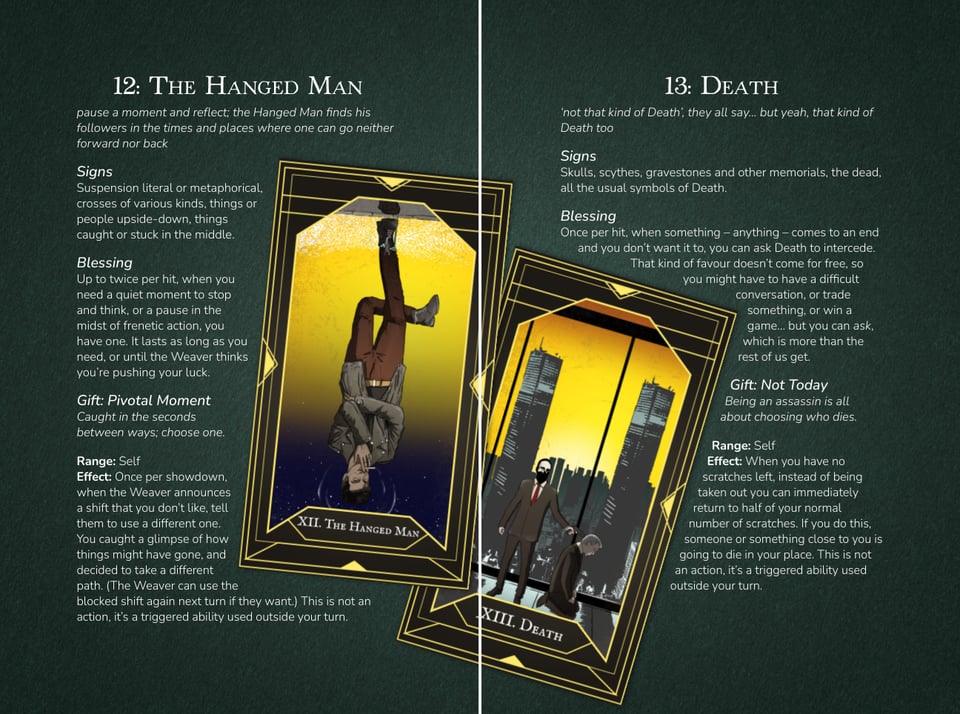 A two-page tabletop roleplaying game spread featuring two tarot cards, The Hanged Man and Death, against a dark, mottled green background. A thin vertical white line separates the pages. The design combines white text, ornate gold card borders and dramatic yellow, black and purple illustrations.
Left page — 12: The Hanged Man. A large tarot card, tilted slightly clockwise, depicts a man hanging upside down by one ankle from a horizontal structure. He wears a grey jacket, brown trousers and dark shoes, with his arms hanging towards his head. Behind him is a glowing yellow upper background fading into deep purple and black. The surrounding text describes themes of suspension, reflection and being caught between choices. The card's game abilities allow a character to pause events or influence a decision made by the Weaver, the game's narrator.
Right page — 13: Death. A second tarot card, tilted anticlockwise and partially overlapping the first, depicts a modern city skyline silhouetted against a brilliant yellow-orange sky. In the foreground, a dark-haired, bearded man in a brown suit and red tie stands beside another suited figure who is kneeling or collapsing. Two tall, dark towers rise behind them. The surrounding text describes symbols of death, bargaining for survival and a supernatural ability called Not Today, which allows a character to escape an otherwise fatal moment at the cost of someone else's life.
The overall aesthetic is modern urban fantasy with occult tarot imagery, contrasting elegant, traditional gold card frames with contemporary characters and city settings. The overlapping cards, dramatic angles and high-contrast colours create a slightly unsettling, supernatural atmosphere.