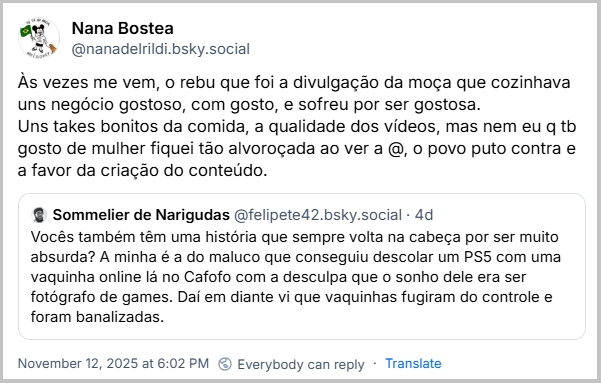 Citação de Nana Bostea (@nanadelrildi.bsky.social) ao post do Sommelier de Narigudas com o texto:Às vezes me vem, o rebu que foi a divulgação da moça que cozinhava uns negócio gostoso, com gosto, e sofreu por ser gostosa. Uns takes bonitos da comida, a qualidade dos vídeos, mas nem eu q tb gosto de mulher fiquei tão alvoroçada ao ver a @, o povo puto contra e a favor da criação do conteúdo.