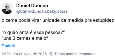 Post de Daniel Duncan (@danielduncan.bsky.social): o zema podia virar unidade de medida pra estupidez
“o quão anta é essa pessoa?”
“uns 3 zemas e meio”