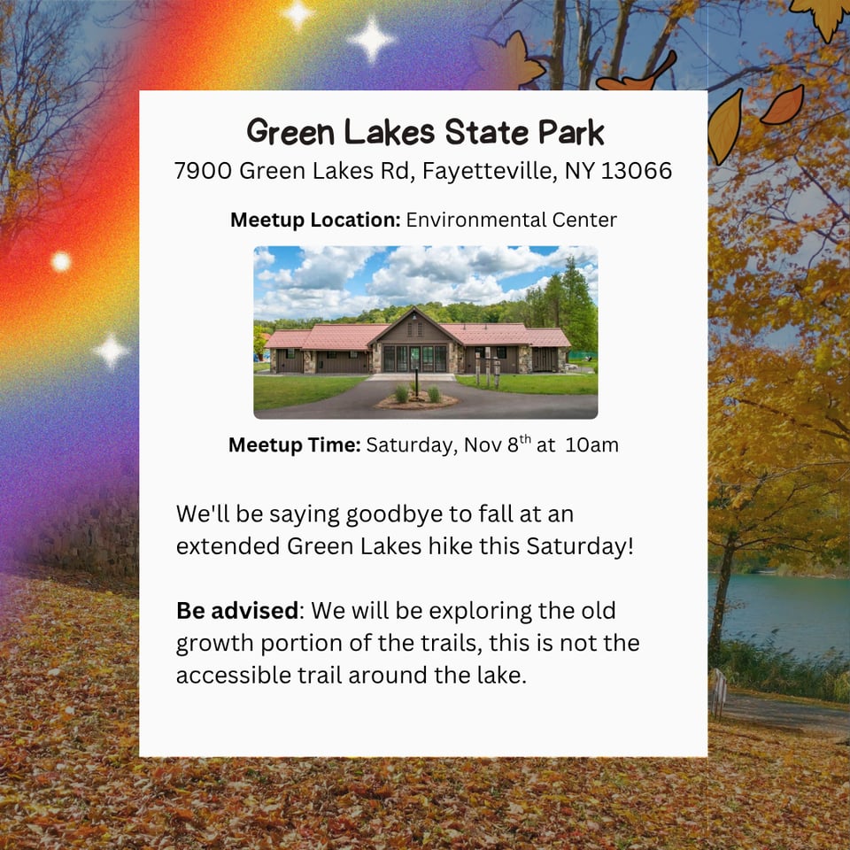 Hike at Green Lakes State Park. Address: 7900 Green Lakes Rd, Fayetteville, NY 13066. Meetup Location: Environmental Center Meetup Time: Saturday, Nov 8th at 10am. We'll be saying goodbye to fall at an extended Green Lakes hike this Saturday! Be advised: We will be exploring the old growth portion of the trails, this is not the accessible trail around the lake.