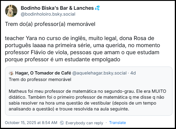 Post de Bodinho Biska's Bar & Lanches💦 (‪@bodinholoiro.bsky.social‬) citando o post de Hagar, O Tomador de Café (@aquelehagar.bsky.social) dizendo: Trem do(a) professor(a) memorável   teacher Yara no curso de inglês, muito legal, dona Rosa de português laaaa na primeira série, uma querida, no momento professor Flávio de viola, pessoas que amam o que estudam porque professor é um estudante empolgado