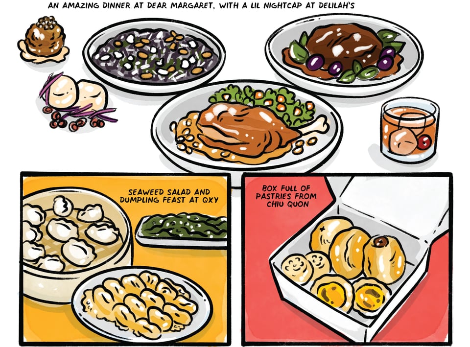 An amazing dinner at Dear Margaret, with a lil nightcap at Delilah's. Seaweed salad and dumpling feast at QXY. Box full of pastries from Chiu Quon.