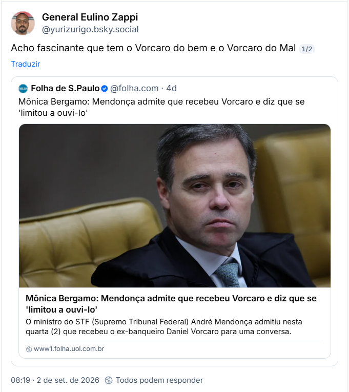 Post de General Eulino Zappi (@yurizurigo.bsky.social): Acho fascinante que tem o Vorcaro do bem e o Vorcaro do Mal
Citação a post da Folha de S.Paulo (@folha.com): Mônica Bergamo: Mendonça admite que recebeu Vorcaro e diz que se 'limitou a ouvi-lo'  (link)