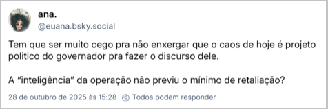 Post de ana. (‪@euana.bsky.social‬) com o texto: Tem que ser muito cego pra não enxergar que o caos de hoje é projeto político do governador pra fazer o discurso dele.  A “inteligência” da operação não previu o mínimo de retaliação?