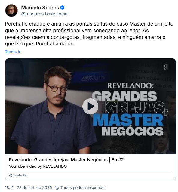 Post de Marcelo Soares (@msoares.bsky.social): Porchat é craque e amarra as pontas soltas do caso Master de um jeito que a imprensa dita profissional vem sonegando ao leitor. As revelações caem a conta-gotas, fragmentadas, e ninguém amarra o que é o quê. Porchat amarra.
(Vídeo do canal de YouTube Revelando: Grandes Igrejas, Master Negócios)