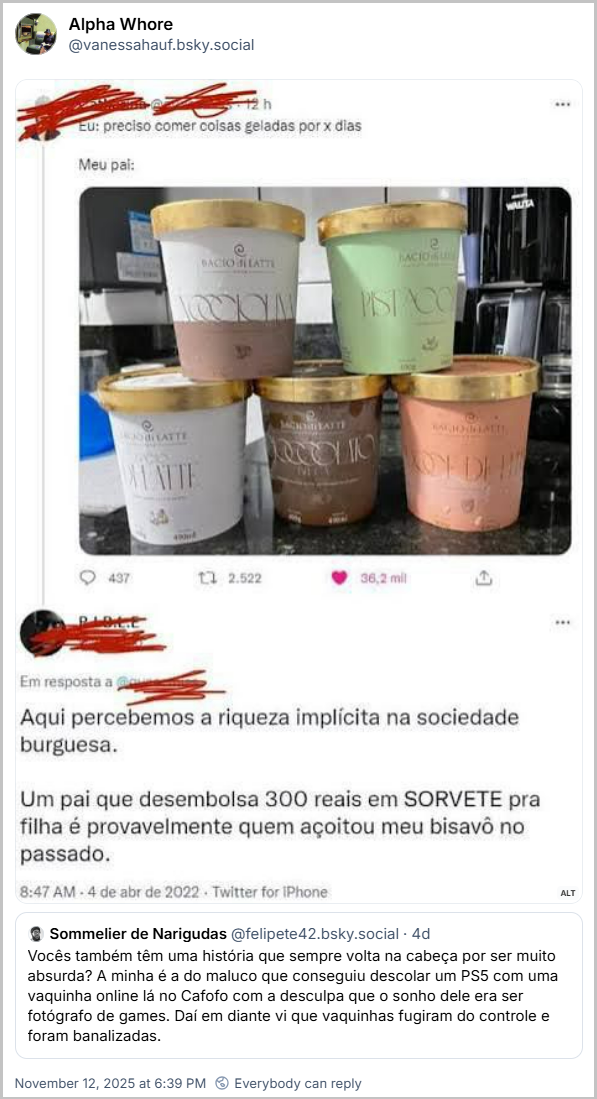 Citação de Alpha Whore (@vanessahauf.bsky.social) ao post do Sommelier de Narigudas com um print de uma interação em outra rede social com um post onde uma pessoa posta o texto: Eu: preciso comer coisas geladas por x dias. Meu pai:uma foto de cinco potes de sorvete de marca cara - outra @ vem e responde ao post com os potes de sorvete com o seguinte texto: Aqui percebemos a riqueza implícita na sociedade burguesa. Um pai que desembolsa 300 reais em SORVETE pra filha é provavelmente quem açoitou meu bisavô no passado.