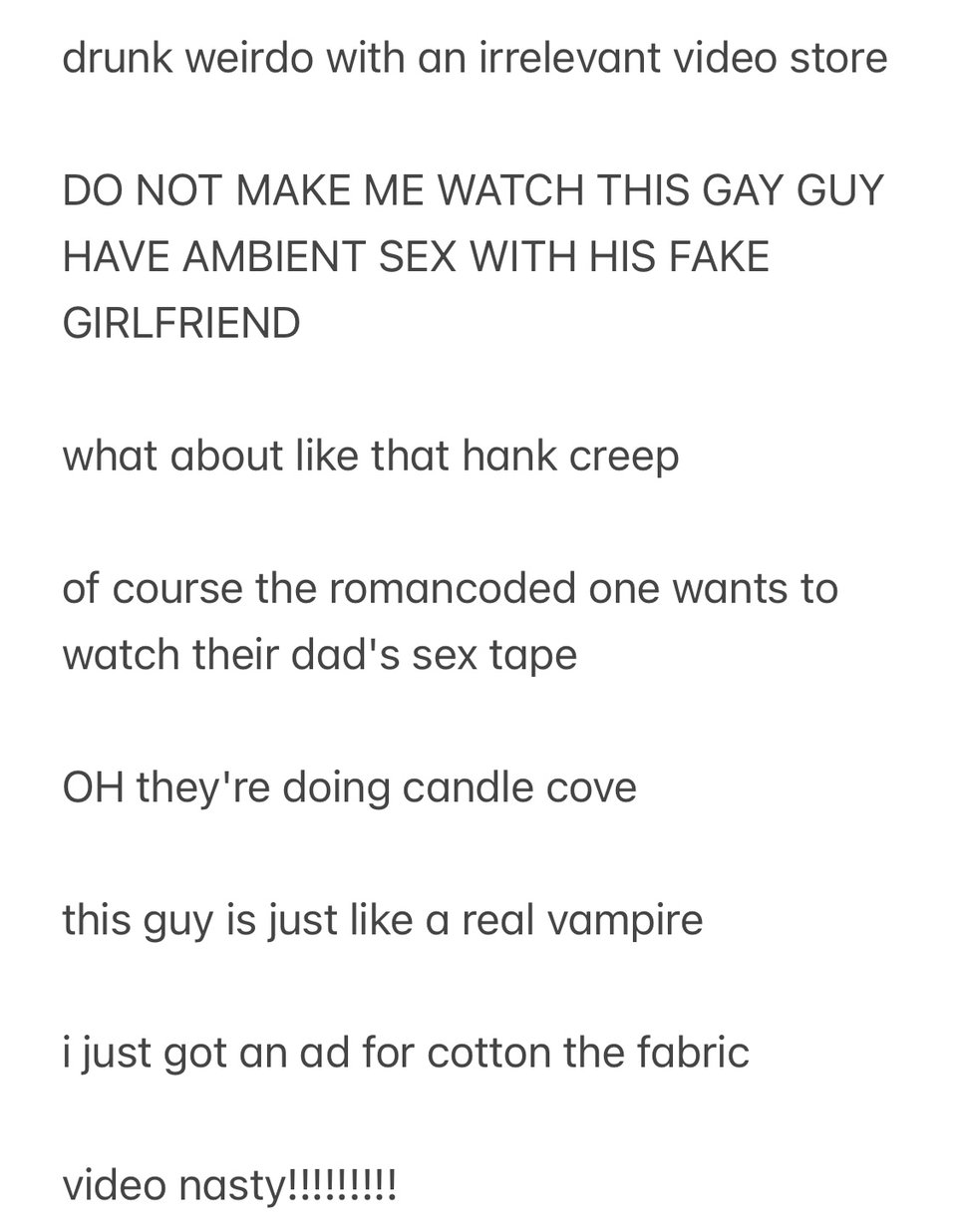Another IOS notes app screenshot, reading, "drunk weirdo with an irrelevant video store. do not make me watch this gay guy have ambient sex with his fake girlfriend. what about like that hank creep. of course the roman-coded one wants to watch their dad's sex tape. oh they're doing candle cove. this guy is just like a real vampire. i just got an ad for cotton the fabric. video nasty."