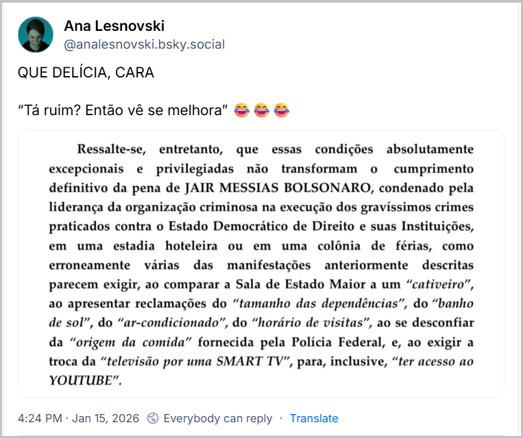 Post de Ana Lesnovski (‪@analesnovski.bsky.social‬) com o texto: QUE DELÍCIA, CARA “Tá ruim? Então vê se melhora” 😂😂😂 (imagem de parte da decisão do Ministro Alexandre de Moraes, na qual se lê: Ressalte-se, entretanto, que essas condições absolutamente cumprimento excepcionais e privilegiadas não transformam 0 definitivo da pena de JAIR MESSIAS BOLSONARO, condenado pela liderança da organização criminosa na execução dos gravíssimos crimes praticados contra o Estado Democrático de Direito e suas Instituições, em uma estadia hoteleira ou em uma colônia de férias, como erroneamente várias das manifestações anteriormente descritas parecem exigir, ao comparar a Sala de Estado Maior a um "cativeiro", ao apresentar reclamações do "tamanho das dependências", do "banho de sol", do "ar-condicionado", do "horário de visitas", ao se desconfiar da "origem da comida" fornecida pela Polícia Federal, e, ao exigir a troca da "televisão por uma SMART TV", para, inclusive, "ter acesso ao YOUTUBE".)