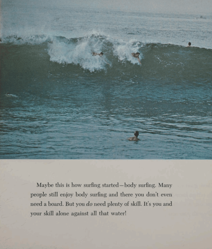 Maybe this is how surfing started - body surfing. Many people still enjoy body surfing and there you don't even need a board. But you do need plenty of skill. It's you and your skill alone against all that water.

With a late 1960s photo of people in the water.