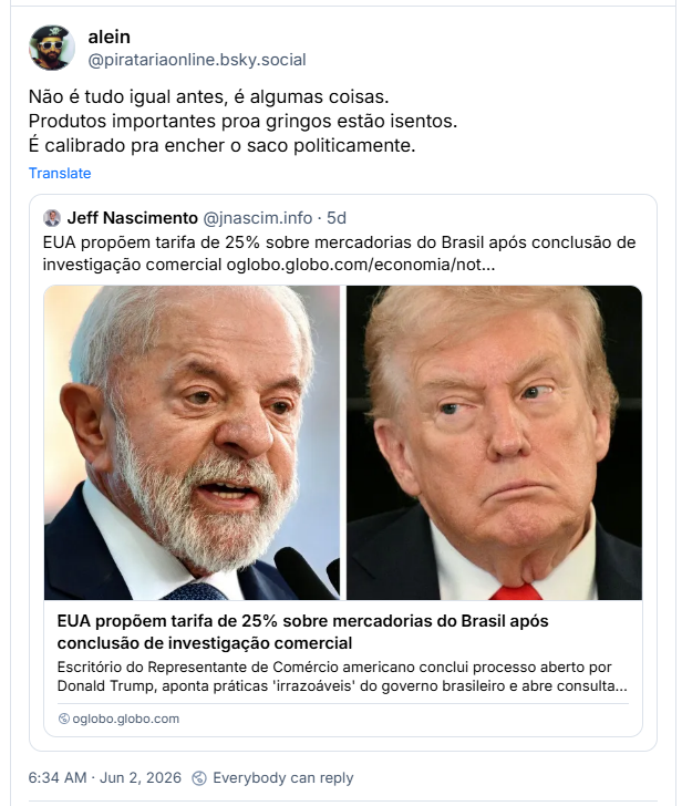 Post de alein (‪@piratariaonline.bsky.social‬): Não é tudo igual antes, é algumas coisas. Produtos importantes proa gringos estão isentos. É calibrado pra encher o saco politicamente.
Ele cita post de ‪Jeff Nascimento‬ (‪@jnascim.info‬):
EUA propõem tarifa de 25% sobre mercadorias do Brasil após conclusão de investigação comercial (link para notícia)
