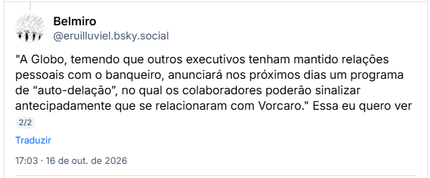 Post de Belmiro (@eruilluviel.bsky.social): "A Globo, temendo que outros executivos tenham mantido relações pessoais com o banqueiro, anunciará nos próximos dias um programa de “auto-delação”, no qual os colaboradores poderão sinalizar antecipadamente que se relacionaram com Vorcaro." Essa eu quero ver