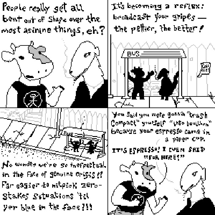 Panel one: an anthropomorphic bovine in a Pinback t-shirt says to an anthropomorphic borzoi (who is smoking), 'People really get all bent out of shape over the most asinine things, eh?' Panel two: we are at a bus stop. The bovine continues, 'it's becoming a reflex: broadcast your grips — the pettier, the beter! Panel three: 'No wonder we're so ineffectual in the face of genuine crisis!! Far easier to nitpick zero-stakes situations 'til yer blue in the face!!!' Panel four: borzoi replies, cigarette still in mouth, 'you said you were gonna (quote) trash compact (unquote) yourself (quote) into bouillon (unquote) because your espresso came in a paper cup.' Almost at the same time, 'IT'S ESPRESSO! I EVEN SAID FOR HERE!'