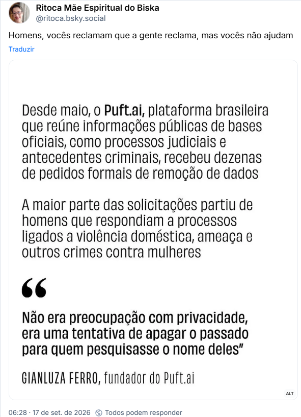Post de Ritoca Mãe Espiritual do Biska (@ritoca.bsky.social): Homens, vocês reclamam que a gente reclama, mas vocês não ajudam
(Print de tela com o seguinte texto: Desde maio, o Puft.ai, plataforma brasileira que reúne informações públicas de bases oficiais, como processos judiciais e antecedentes criminais, recebeu dezenas de pedidos formais de remoção de dados
A maior parte das solicitações partiu de homens que respondiam a processos ligados a violência doméstica, ameaça e outros crimes contra mulheres
“Não era preocupação com privacidade, era uma tentativa de apagar o passado para quem pesquisasse o nome deles"
GIANLUZA FERRO, fundador do Puft.ai)