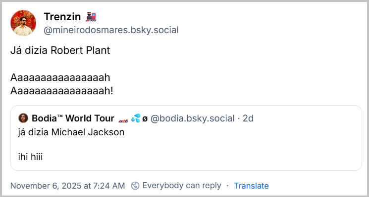Post de Trenzin 🚂 (‪@mineirodosmares.bsky.social‬) com o texto: Já dizia Robert Plant Aaaaaaaaaaaaaaaah Aaaaaaaaaaaaaaaah! Ele cita a ‪Bodia™ World Tour 🏎💦ø‬ (‪@bodia.bsky.social‬) que postou: já dizia Michael Jackson  ihi hiii
