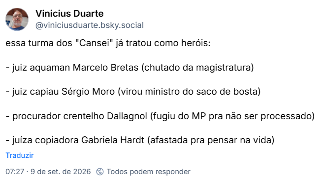 Post de Vinicius Duarte (@viniciusduarte.bsky.social): essa turma dos "Cansei" já tratou como heróis:

- juiz aquaman Marcelo Bretas (chutado da magistratura)

- juiz capiau Sérgio Moro (virou ministro do saco de bosta)

- procurador crentelho Dallagnol (fugiu do MP pra não ser processado)

- juíza copiadora Gabriela Hardt (afastada pra pensar na vida)