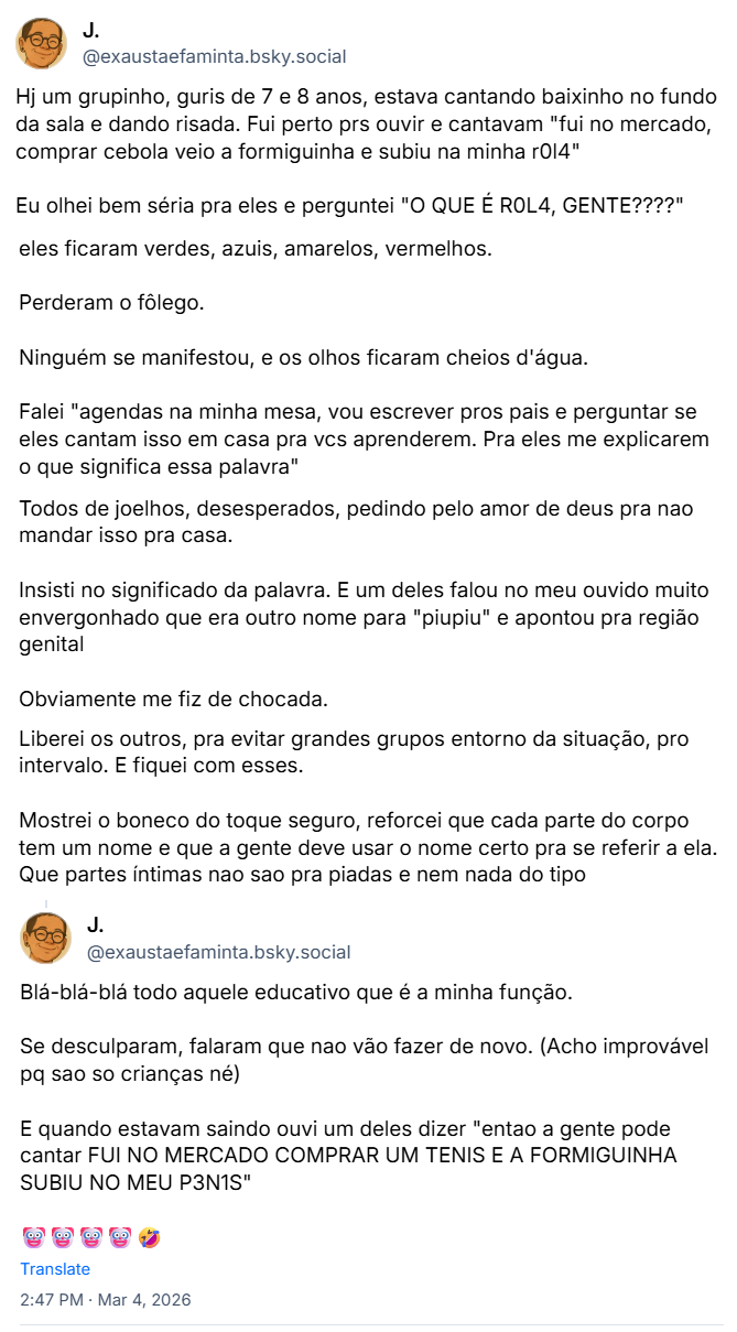 Sequência de posts da J. (‪@exaustaefaminta.bsky.social‬) contando o seguinte relato: Hj um grupinho, guris de 7 e 8 anos, estava cantando baixinho no fundo da sala e dando risada. Fui perto prs ouvir e cantavam "fui no mercado, comprar cebola veio a formiguinha e subiu na minha r0l4". Eu olhei bem séria pra eles e perguntei "O QUE É R0L4, GENTE????" Eles ficaram verdes, azuis, amarelos, vermelhos.
Perderam o fôlego. Ninguém se manifestou, e os olhos ficaram cheios d'água. Falei "agendas na minha mesa, vou escrever pros pais e perguntar se eles cantam isso em casa pra vcs aprenderem. Pra eles me explicarem o que significa essa palavra". Todos de joelhos, desesperados, pedindo pelo amor de deus pra não mandar isso pra casa. Insisti no significado da palavra. E um deles falou no meu ouvido muito envergonhado que era outro nome para "piupiu" e apontou pra região genital. Obviamente me fiz de chocada. Liberei os outros, pra evitar grandes grupos entorno da situação, pro intervalo. E fiquei com esses. Mostrei o boneco do toque seguro, reforcei que cada parte do corpo tem um nome e que a gente deve usar o nome certo pra se referir a ela. Que partes íntimas não são pra piadas e nem nada do tipo
Blá-blá-blá todo aquele educativo que é a minha função. Se desculparam, falaram que não vão fazer de novo. (Acho improvável pq sao so crianças né). E quando estavam saindo ouvi um deles dizer "então a gente pode cantar FUI NO MERCADO COMPRAR UM TÊNIS E A FORMIGUINHA SUBIU NO MEU P3N1S (Pênis)" 🤡🤡🤡🤡🤣