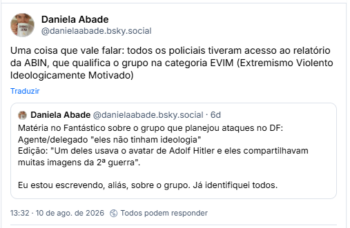 Post de Daniela Abade (@danielaabade.bsky.social): Uma coisa que vale falar: todos os policiais tiveram acesso ao relatório da ABIN, que qualifica o grupo na categoria EVIM (Extremismo Violento Ideologicamente Motivado)
Citação a post dela própria: Matéria no Fantástico sobre o grupo que planejou ataques no DF:
Agente/delegado "eles não tinham ideologia"
Edição: "Um deles usava o avatar de Adolf Hitler e eles compartilhavam muitas imagens da 2ª guerra".
Eu estou escrevendo, aliás, sobre o grupo. Já identifiquei todos.
