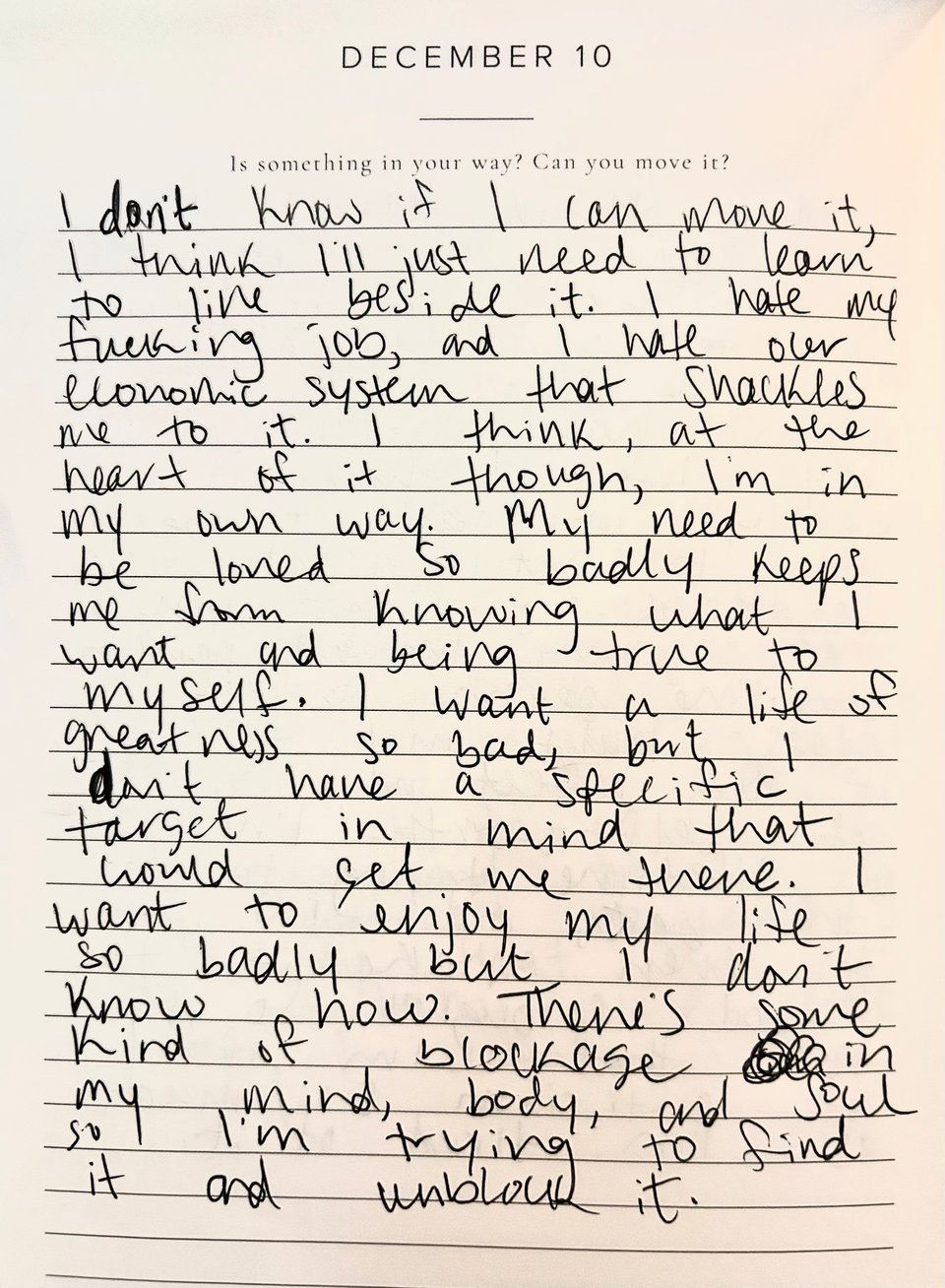 a journal prompt for december 10 that says: “is something in your way? can you move it?”. my response in handwriting: i don’t know if i can move it, i think i’ll just need to learn to live beside it. i hate my fucking job, and i hate our economic system that shackles me to it. i think, at the heart of it though, i’m in my own way. my need to be loved so badly keeps me from knowing what i want and being true to myself. i want a life of greatness so bad, but i don’t have a specific target in mind that would get me there. i want to enjoy my life so badly but i don’t know how. there’s some kind of blockage in my mind, body, and soul so i’m trying to find it and unblock.