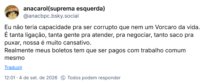 Post de anacarol(suprema esquerda) (@anacbpc.bsky.social): Eu não teria capacidade pra ser corrupto que nem um Vorcaro da vida. É tanta ligação, tanta gente pra atender, pra negociar, tanto saco pra puxar, nossa é muito cansativo. Realmente meus boletos tem que ser pagos com trabalho comum mesmo