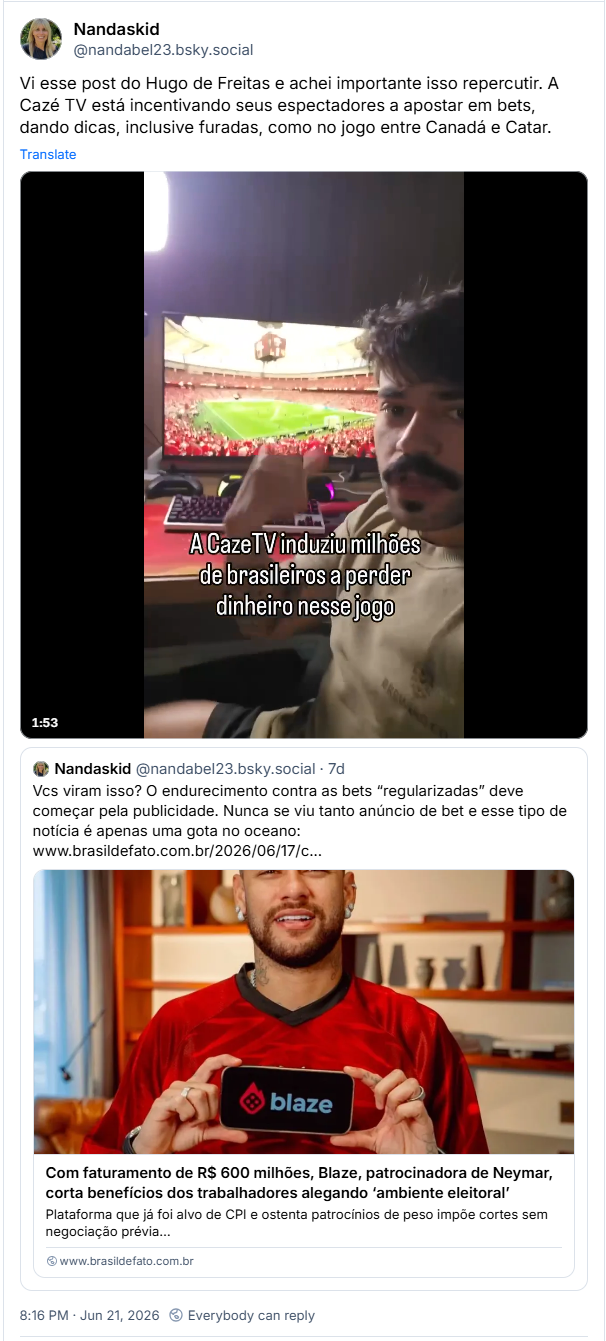 Post de Nandaskid (@nandabel23.bsky.social): Vi esse post do Hugo de Freitas e achei importante isso repercutir. A Cazé TV está incentivando seus espectadores a apostar em bets, dando dicas, inclusive furadas, como no jogo entre Canadá e Catar. (post contém video)
Citando post de Nandaskid (@nandabel23.bsky.social)
Vcs viram isso? O endurecimento contra as bets “regularizadas” deve começar pela publicidade. Nunca se viu tanto anúncio de bet e esse tipo de notícia é apenas uma gota no oceano:
(post contém link do Brasil de Fato com a manchete: “Com faturamento de R$ 600 milhões, Blaze, patrocinadora de Neymar, corta benefícios dos trabalhadores alegando ‘ambiente eleitoral’
Plataforma que já foi alvo de CPI e ostenta patrocínios de peso impõe cortes sem negociação prévia, segundo relatos”