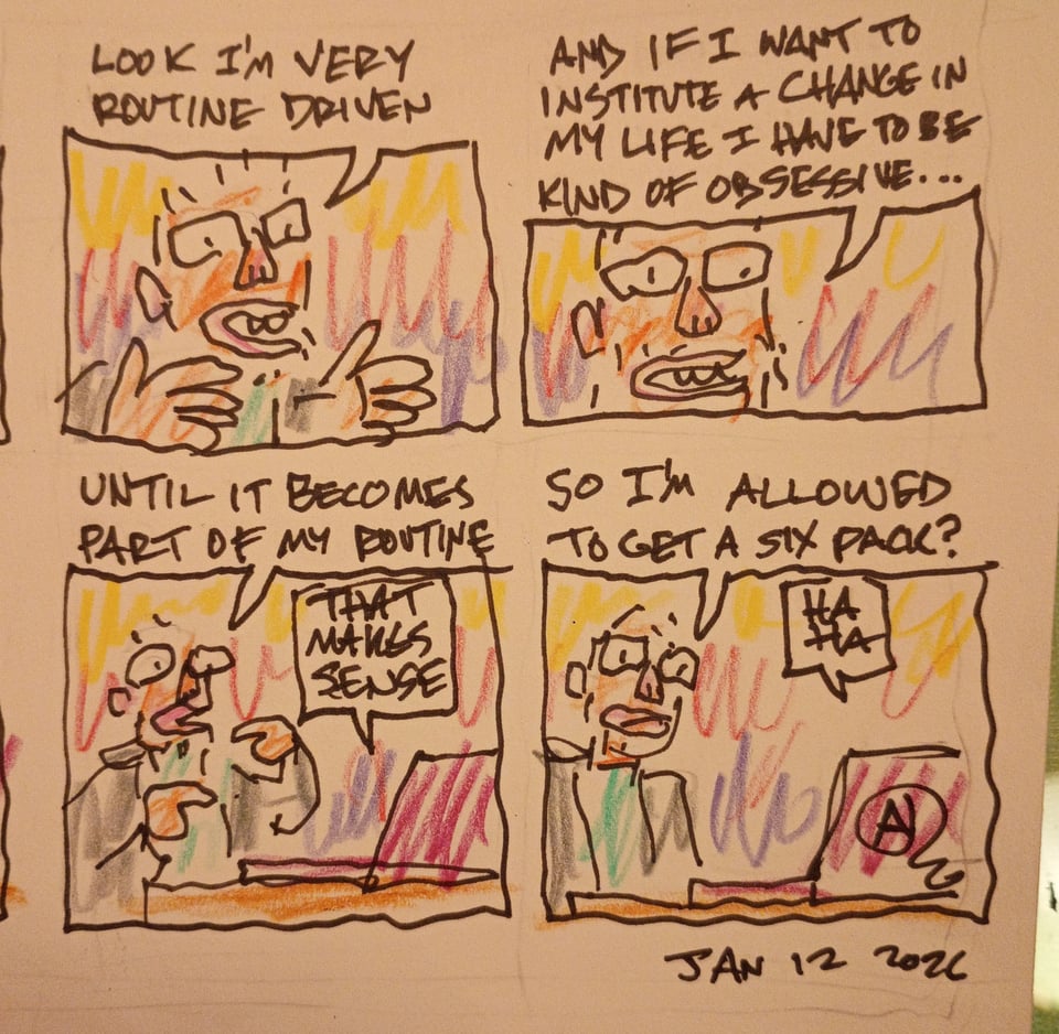 Page two of the comic. Me: look, I'm very routine driven. And if I want to institute a change in my life I have to be kind of obsessive.. until it becomes part of my routine. Therapist: that makes sense. Me: so I'm allowed to get a six pack? Therapist: haha #comics #altcomix
