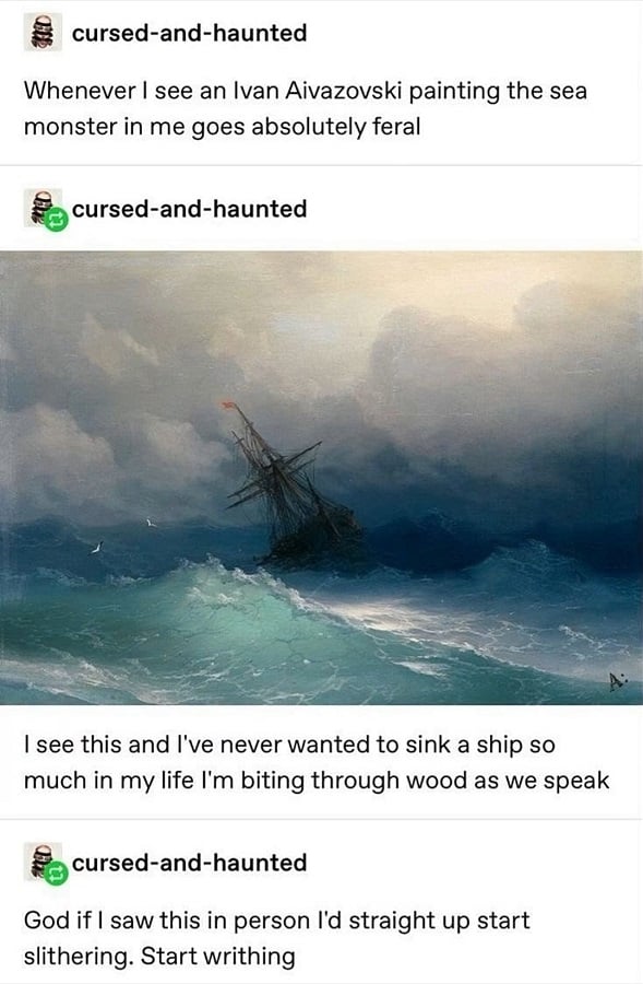 Tumblr posts. by cursed and haunted.

Whenever I see an Ivan Aivazovski painting, the sea monster in me goes absolutely feral

[A painting of a big old ship in choppy seas, with dark storn clouds overhead and a couple of seagulls on the wing. It's beautiful.]

I see this and I've never wanted to sink a ship so much in my life I'm biting through wood as we speak

God if I saw this in person I'd straight up start slithering. Start writhing