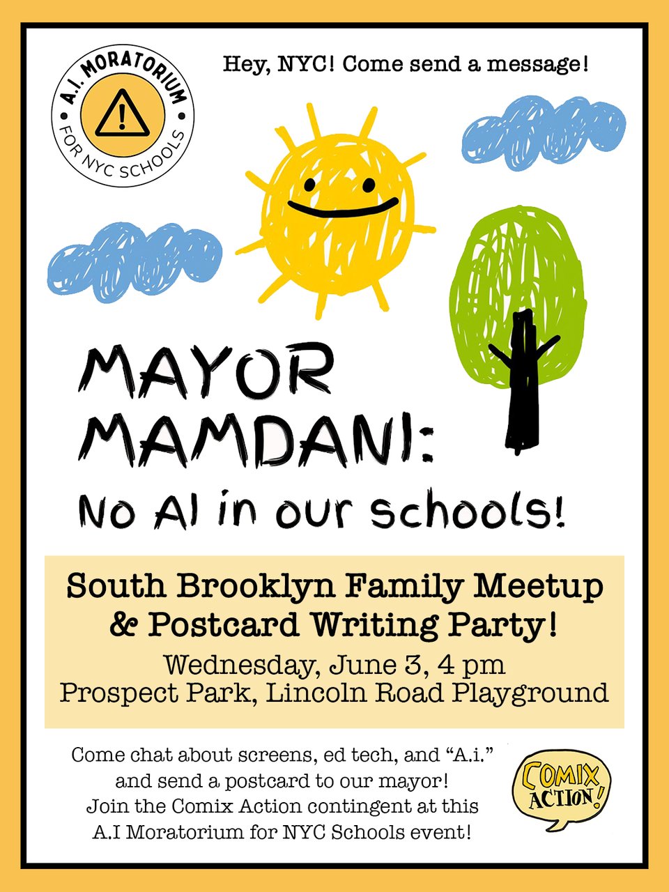 Graphic with happy hand drawn clouds and tree and sun and hte logo for A.I. Moratorium for NYC Schools. Text reads:

Hey, NYC! Come send a message!

MAYOR MAMDANI:

No AI in our schools!

South Brooklyn Family Meetup & Postcard Writing Party

Wednesday, June 3, 4 pm
Prospect Park, Lincoln Road Playground

Come chat about screens, ed tech, and "A.i." and send a postcard to our mayor!

Join the Comix Action contingent at this A.I. Moratorium for NYC Schools event!