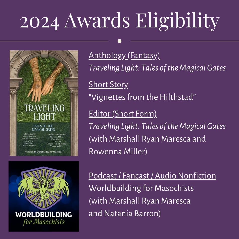 Header: 2024 Awards Eligibility. Cover image for the Traveling Light anthology; text beside: Anthology (Fantasy): Traveling Light: Tales of the Magical Gates; Short Story: "Vignettes from the Hilthstad"; Editor (Short Form): Traveling Light: Tales of the Magical Gates (with Marshall Ryan Maresca and Rowenna Miller); Logo for Worldbuilding for Masochists: Podcast/Fancast/Audio Nonfiction: Worldbuilding for Masochists (with Marshall Ryan Maresca and Natania Barron)