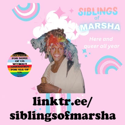 Graphic is a logo for the Siblings of Marsha group. Background is baby pink, with rainbows and sparkles in the colours of the trans flag. A photo of Marsha P. Johnson, a Black trans woman, is central. A sub-heading says 'Here and queer all year', and a circle in the colours of the Progress Pride flag says 'No Pride for some of us without liberation for all of us'. You are directed to linktr.ee/siblingsofmarsha to learn more.