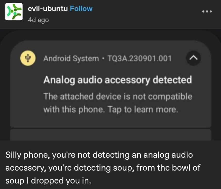Tumblr screenshot from evil-ubuntu. It shows a screenshot from an Android phone that says "Analog audio accessory detected. The attached device is not compatible with this phone. Tap to learn more." Below evil-ubuntu has added: "Silly phone, you're not detecing an analog audio accessory, you're detecting soup, from the bowl of soup I dropped you in."