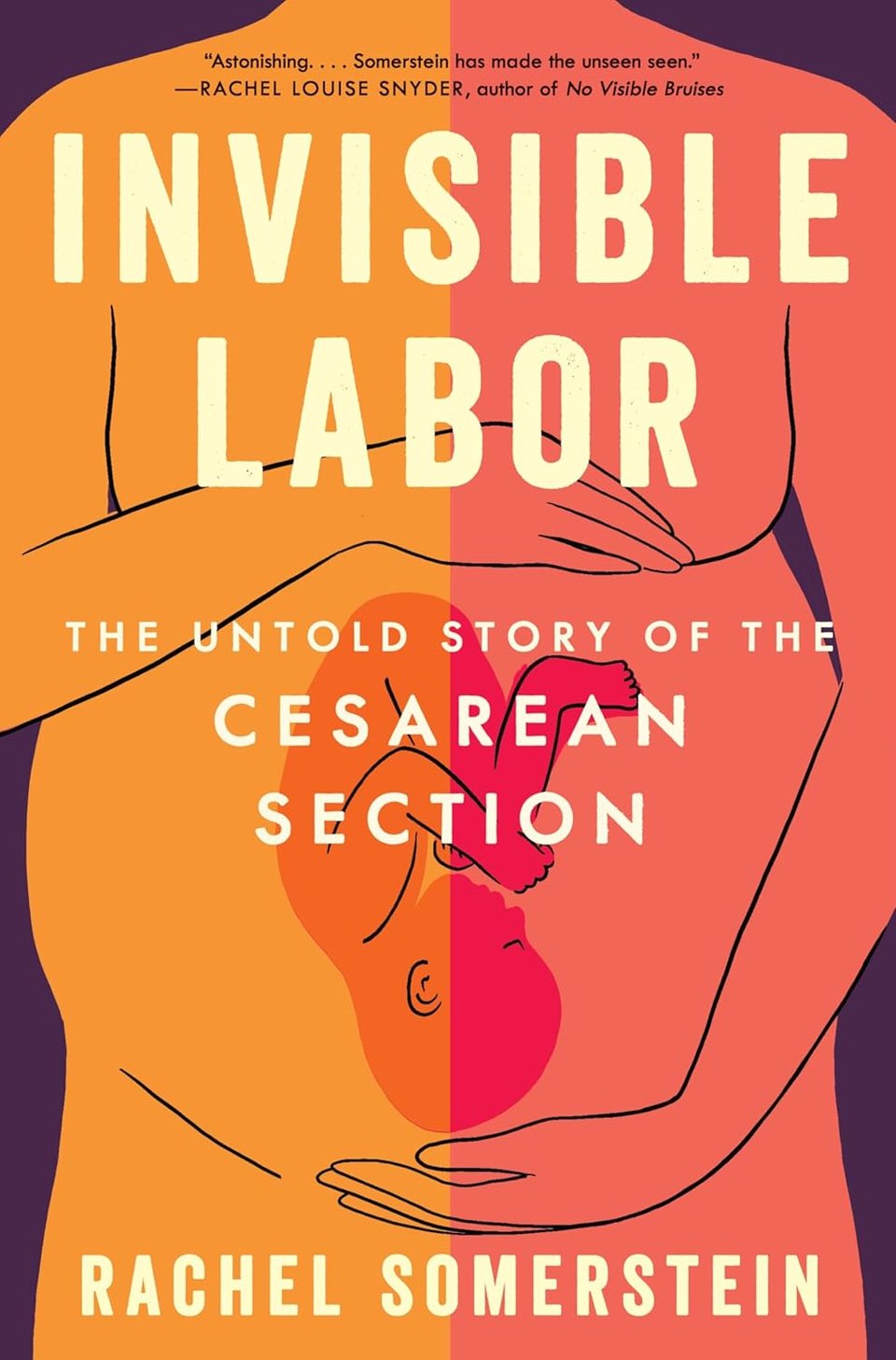 A rudimentary illustration of a female abdomen from torso to groin, with arms circling the pregnant belly, which shows a fetus resting upside-down. Left side of the body is orange, right side a redder shade. Pale block text: INVISIBLE LABOR - The Untold Story of the Cesarean Section - Rachel Somerstein. At top in small font: "Astonishing ... Somerstein has made the unseen seen." - Rachel Louise Snyder, author of No Visible Bruises