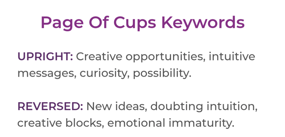 Page of Cups Keywords. Upright: Creative oppourtunities, intuitive, messages, curiosity, possibility. Reversed: New ideas, doubting intuition, creative blocks, emotional immaturity.