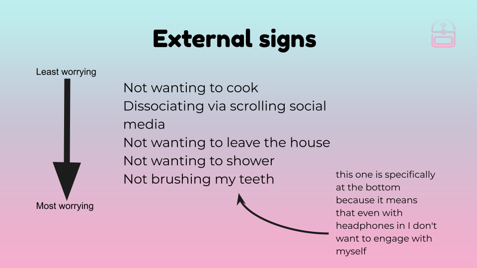 External warning signs, in order of least to most worrying. Not wanting to cook, dissociating via scrolling social media, not wanting to leave the house, not wanting to shower, not wanting to brush my teeth. The last one is at the bottom because it means that even with headphones in, I don't want to engage with myself