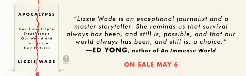 A blurb from Ed Yong about APOCALYPSE: "Lizzie Wade is an exceptional journalist and a master storyteller. She reminds us that survival always has been, and still is, possible, and that our world always has been, and still is, a choice."