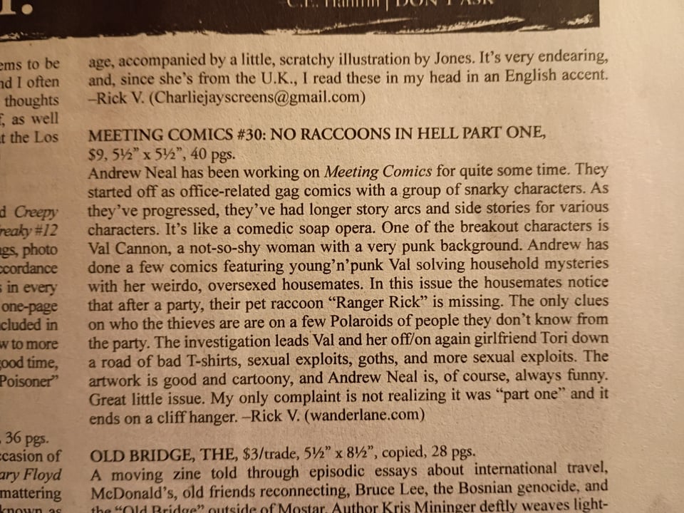 Post Andrew Neal | Added Value Books ‪@wanderlane.bsky.social‬ Thank you  @itsmerickv.com  for this review of No Raccoons in Hell (part one) in the new  @razorcake.bsky.social  ! #comics #altcomix #review #comicoop ALT ALT ALT ALT November 6, 2025 at 10:39 PM 1 repost 4 likes ‪Andrew Neal | Added Value Books‬  ‪@wanderlane.bsky.social‬ · 12h Get it here in print wanderlane.bigcartel.com wander lane / meeting comics Comics and stickers by Andrew Neal. wanderlane.bigcartel.com ‪Andrew Neal | Added Value Books‬  ‪@wanderlane.bsky.social‬ · 12h Get it here in digital form wanderlane.itch.io Andrew Neal / Added Value Books wanderlane.itch.io Home Explore Notifications Chat Feeds Lists Saved Profile Settings Following Discover Popular With Friends Birds! 🦉 Wildlife Science Comic Book News Mutuals OnlyPosts The 'Gram Alternative Comics Cartoonist CO-OP Members More feeds Trending Starbucks Strike Sean Dunn Subway Sandwich Case Novo Nordisk Pauline Collins Mike Johnson Feedback • Privacy • Terms • Help MEETING COMICS #30: NO RACCOONS IN HELL PART ONE, $9, 5½" x 5½", 40 pgs.  Andrew Neal has been working on Meeting Comics for quite some time. They started off as office-related gag comics with a group of snarky characters. As they've progressed, they've had longer story arcs and side stories for various characters. It's like a comedic soap opera. One of the breakout characters is Val Cannon, a not-so-shy woman with a very punk background. Andrew has done a few comics featuring young'n'punk Val solving household mysteries with her weirdo, oversexed housemates. In this issue the housemates notice that after a party, their pet raccoon "Ranger Rick" is missing. The only clues on who the thieves are are on a few Polaroids of people they don't know from the party. The investigation leads Val and her off/on again girlfriend Tori down a road of bad T-shirts, sexual exploits, goths, and more sexual exploits. The artwork is good and cartoony, and Andrew Neal is, of course, always funny. Great little issue. My only complaint is not realizing it was "part one" and it ends on a cliff hanger. -Rick V. (wanderlane.com)