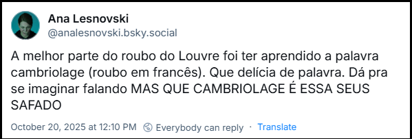 Post de Ana Lesnovski (@analesnovski.bsky.social) com o texto: A melhor parte do roubo do Louvre foi ter aprendido a palavra cambriolage (roubo em francês). Que delícia de palavra. Dá pra se imaginar falando MAS QUE CAMBRIOLAGE É ESSA SEUS SAFADO