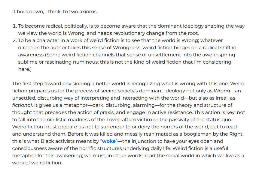 It boils down, I think, to two axioms:
1. To become radical, politically, is to become aware that the dominant ideology shaping the way we view the world is Wrong, and needs revolutionary change from the root.
2. To be a character in a work of weird fiction is to see that the world is Wrong; whatever direction the author takes this sense of Wrongness, weird fiction hinges on a radical shift in awareness (Some weird fiction channels that sense of unsettlement into the awe-inspiring sublime or fascinating numinous; this is not the kind of weird fiction that I’m considering here.)
The first step toward envisioning a better world is recognizing what is wrong with this one. Weird fiction prepares us for the process of seeing society’s dominant ideology not only as Wrong—an unsettled, disturbing way of interpreting and interacting with the world—but also as irreal, as fictional. It gives us a metaphor—dark, disturbing, alarming—for the theory and structure of thought that precedes the action of praxis, and engage in active resistance. This action is key: not to fall into the nihilistic madness of the Lovecraftian victim or the passivity of the status quo. Weird fiction must prepare us not to surrender to or deny the horrors of the world, but to read and understand them. Before it was killed and messily reanimated as a boogieman by the Right, this is what Black activists meant by “woke”—the injunction to have your eyes open and consciousness aware of the horrific structures underlying daily life. Weird fiction is a useful metaphor for this awakening; we must, in other words, read the social world in which we live as a work of weird fiction.
(an excerpt from Zach Gillan's essay 'Reading Weird Fiction in an Age of Fascism').