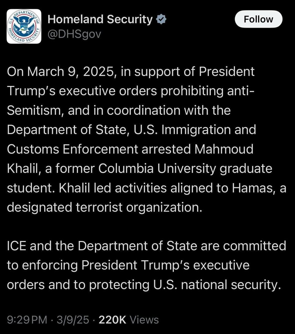 A tweet from the Department of Homeland Security: "On March 9, 2025, in support of President Trump's executive orders prohibiting anti- Semitism, and in coordination with the Department of State, U.S. Immigration and Customs Enforcement arrested Mahmoud Khalil, a former Columbia University graduate student. Khalil led activities aligned to Hamas, a designated terrorist organization. ICE and the Department of State are committed to enforcing President Trump's executive orders and to protecting U.S. national security."