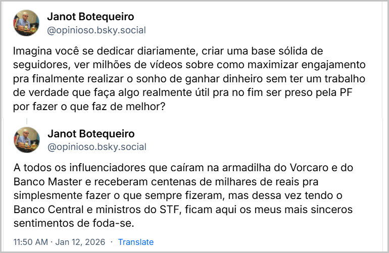 Sequência de dois posts de Janot Botequeiro (‪@opinioso.bsky.social‬) com o texto: Imagina você se dedicar diariamente, criar uma base sólida de seguidores, ver milhões de vídeos sobre como maximizar engajamento pra finalmente realizar o sonho de ganhar dinheiro sem ter um trabalho de verdade que faça algo realmente útil pra no fim ser preso pela PF por fazer o que faz de melhor? A todos os influenciadores que caíram na armadilha do Vorcaro e do Banco Master e receberam centenas de milhares de reais pra simplesmente fazer o que sempre fizeram, mas dessa vez tendo o Banco Central e ministros do STF, ficam aqui os meus mais sinceros sentimentos de foda-se.
