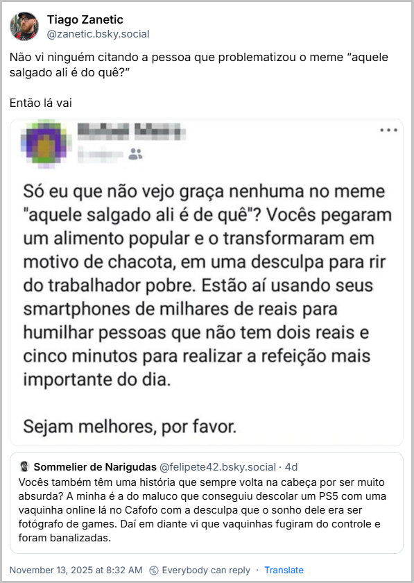Citação de Tiago Zanetic (@zanetic.bsky.social) ao post anterior com o texto: Não vi ninguém citando a pessoa que problematizou o meme “aquele salgado ali é do quê?” Então lá vai (no post tem um print com o seguinte texto: Só eu que não vejo graça nenhuma no meme “aquele salgado ali é de quê”? Vocês pegaram um alimento popular e o transformaram em motivo de chacota, em uma desculpa para rir do trabalhador pobre. Estão aí usando seus smartphones de milhares de reais para humilhar pessoas que não tem dois reais e cinco minutos para realizar a refeição mais importante do dia. Sejam melhores, por favor.)