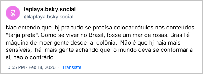Post de laplaya.bsky.social (‪@laplaya.bsky.social‬) com o texto: Nao entendo que  hj pra tudo se precisa colocar rótulos nos conteúdos "tarja preta". Como se viver no Brasil, fosse um mar de rosas. Brasil é  máquina de moer gente desde  a  colônia.  Não é que hj haja mais sensíveis,  há  mais gente achando que  o mundo deva se conformar a si, nao o contrário