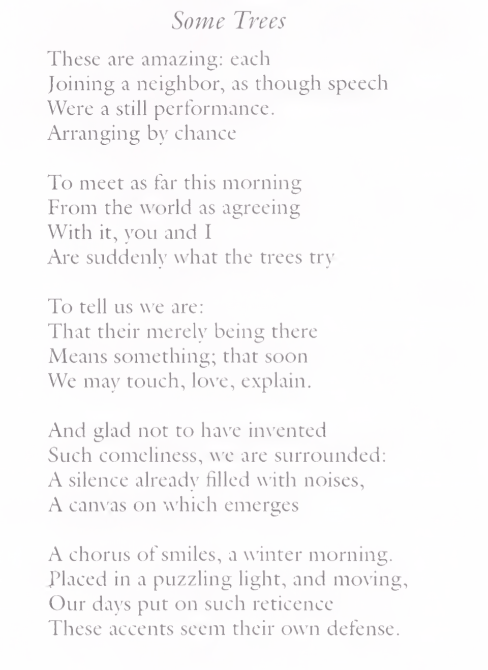 Some Trees
These are amazing: each
Joining a neighbor, as though speech
Were a still performance. Arranging by chance
To meet as far this morning From the world as agreeing With it, you and I
Are suddenly what the trees try
To tell us we are:
That their merely being there Means something; that soon We may touch, love, explain.
And glad not to have invented
Such comeliness, we are surrounded: A silence already filled with noises, A canvas on which emerges
A chorus of smiles, a winter morning. X’laced in a puzzling light, and moving. Our days put on such reticence
These accents seem their own defense.