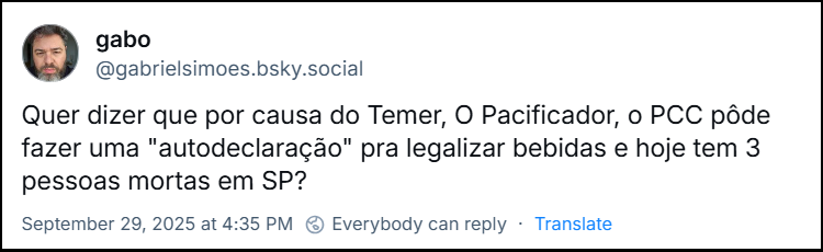 Post de gabo (@gabrielsimoes.bsky.social) com o texto: Quer dizer que por causa do Temer, O Pacificador, o PCC pôde fazer uma "autodeclaração" pra legalizar bebidas e hoje tem 3 pessoas mortas em SP?