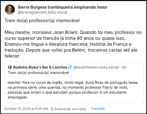 Post de Sierra Burgess trambiqueira empinando moto (‪@brunaguerreiro.bsky.sociall‬) citando o post de @bodinholoiro.bsky.social dizendo: Trem do(a) professor(a) memorável   Meu mestre, monsieur Jean Briant. Quando foi meu professor no curso superior de francês já tinha 80 anos ou quase isso. Ensinou-me língua e literatura francesa, história da França e tradução. Depois que voltei pra Belém, trocamos cartas até ele falecer.