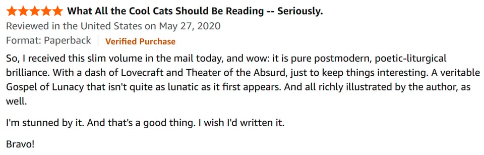 This is a glowing review of my book, with 5 stars, from Amazon. It says:
So, I received this slim volume in the mail today, and wow: it is pure postmodern, poetic-liturgical brilliance. With a dash of Lovecraft and Theater of the Absurd, just to keep things interesting. A veritable Gospel of Lunacy that isn't quite as lunatic as it first appears. And all richly illustrated by the author, as well.
I'm stunned by it. And that's a good thing. I wish I'd written it.
Bravo!